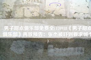男子甜点俱乐部免费全(170918《男子甜点俱乐部》再放预告：张杰被吓到要求喊卡)