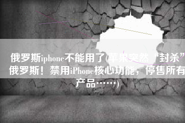 俄罗斯iphone不能用了(苹果突然“封杀”俄罗斯！禁用iPhone核心功能，停售所有产品……)