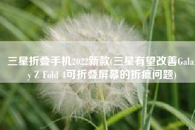 三星折叠手机2022新款(三星有望改善Galaxy Z Fold 4可折叠屏幕的折痕问题)