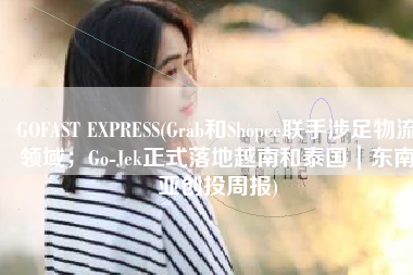 GOFAST EXPRESS(Grab和Shopee联手涉足物流领域；Go-Jek正式落地越南和泰国｜东南亚创投周报)