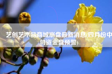 艺创艺术品商城崩盘最新消息(四月份中旬资金盘预警)