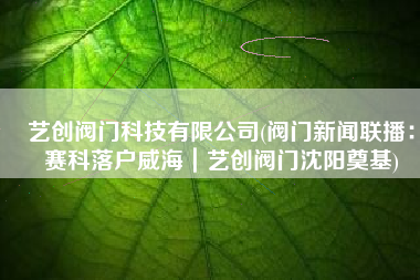 艺创阀门科技有限公司(阀门新闻联播：赛科落户威海｜艺创阀门沈阳奠基)