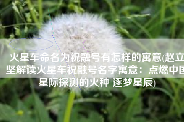 火星车命名为祝融号有怎样的寓意(赵立坚解读火星车祝融号名字寓意：点燃中国星际探测的火种 逐梦星辰)