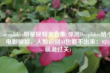 deepfakes明星换脸大合集(你用Deepfakes给小电影换脸，人脸识别AI也看不出来：95%萌混过关)