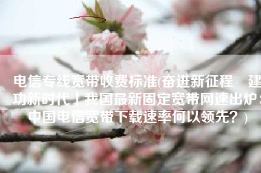 电信专线宽带收费标准(奋进新征程 建功新时代｜我国最新固定宽带网速出炉：中国电信宽带下载速率何以领先？)