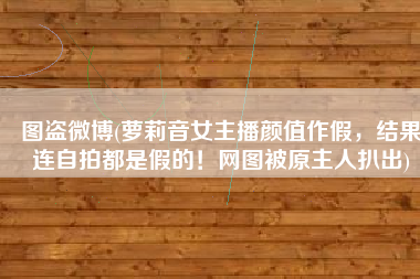 图盗微博(萝莉音女主播颜值作假，结果连自拍都是假的！网图被原主人扒出)