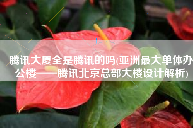 腾讯大厦全是腾讯的吗(亚洲最大单体办公楼——腾讯北京总部大楼设计解析)