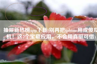 抽屉新热榜app下载(别再把iphone用成傻瓜机！这7个宝藏应用，不会用真挺可惜)
