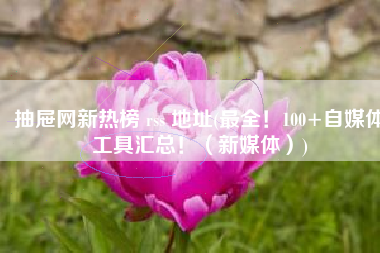 抽屉网新热榜 rss 地址(最全！100+自媒体工具汇总！（新媒体）)
