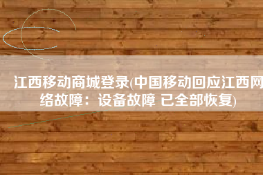 江西移动商城登录(中国移动回应江西网络故障：设备故障 已全部恢复)