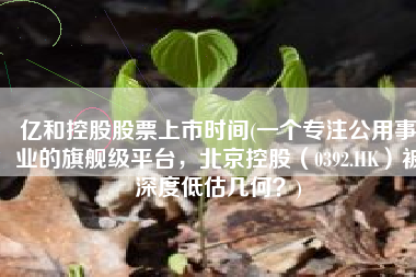 亿和控股股票上市时间(一个专注公用事业的旗舰级平台，北京控股（0392.HK）被深度低估几何？)