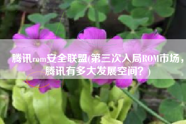 腾讯rom安全联盟(第三次入局ROM市场，腾讯有多大发展空间？)