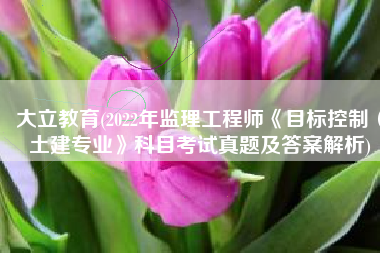 大立教育(2022年监理工程师《目标控制（土建专业》科目考试真题及答案解析)