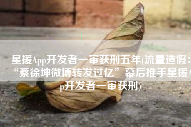 星援App开发者一审获刑五年(流量造假：“蔡徐坤微博转发过亿”幕后推手星援App开发者一审获刑)