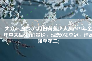 大众suv途昂x六月份有多少人买(2021年全年中大型SUV销量榜，理想ONE夺冠，途昂降至第二)