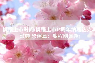 携程上市时间(携程上市15周年纳斯达克再敲钟 梁建章：旅程刚开始)
