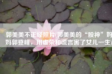 郭美美不正经照片(郭美美的“股神”妈妈郭登峰，用虚荣和谎言害了女儿一生)
