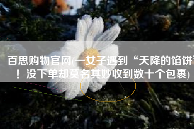 百思购物官网(一女子遇到“天降的馅饼”！没下单却莫名其妙收到数十个包裹)