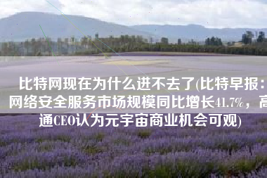 比特网现在为什么进不去了(比特早报：网络安全服务市场规模同比增长41.7%，高通CEO认为元宇宙商业机会可观)