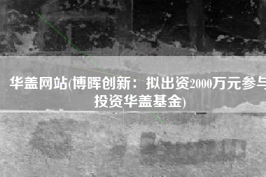 华盖网站(博晖创新：拟出资2000万元参与投资华盖基金)