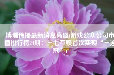 博瑞传播最新消息高盛(游戏公众公司市值排行榜24期：三七互娱首次实现“三连冠”)