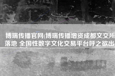 博瑞传播官网(博瑞传播增资成都文交所落地 全国性数字文化交易平台呼之欲出)