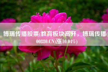 博瑞传播股票(教育板块高开，博瑞传播(600880.CN)涨10.04%)