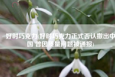 好时巧克力(好时巧克力正式否认撤出中国 曾因质量问题被通报)