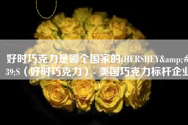 好时巧克力是哪个国家的(HERSHEY'S（好时巧克力）- 美国巧克力标杆企业)