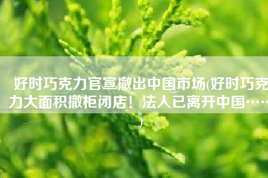 好时巧克力官宣撤出中国市场(好时巧克力大面积撤柜闭店！法人已离开中国……)