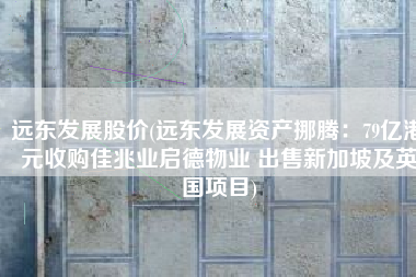 远东发展股价(远东发展资产挪腾：79亿港元收购佳兆业启德物业 出售新加坡及英国项目)