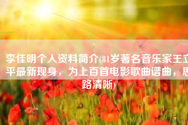 李佳明个人资料简介(81岁著名音乐家王立平最新现身，为上百首电影歌曲谱曲，思路清晰)