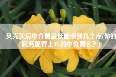 贝壳买房中介费最低能谈到几个点(你的服务配得上3%的中介费么？)