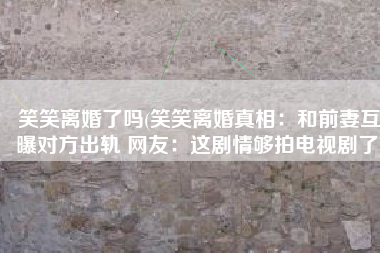 笑笑离婚了吗(笑笑离婚真相：和前妻互曝对方出轨 网友：这剧情够拍电视剧了)