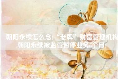 朝阳永续怎么念(“老牌”财富管理机构朝阳永续被监管暂停业务6个月)