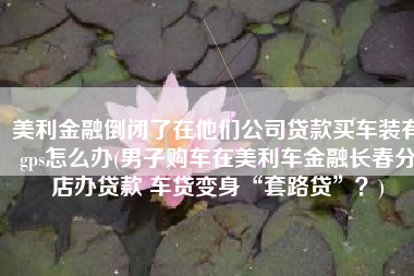 美利金融倒闭了在他们公司贷款买车装有gps怎么办(男子购车在美利车金融长春分店办贷款 车贷变身“套路贷”？)
