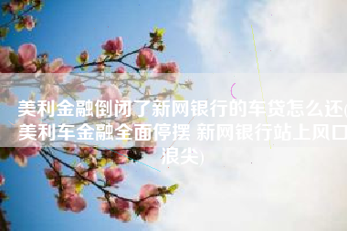 美利金融倒闭了新网银行的车贷怎么还(美利车金融全面停摆 新网银行站上风口浪尖)