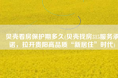贝壳看房保护期多久(贝壳找房315服务承诺，拉开贵阳高品质“新居住”时代)
