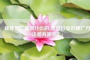 医疗推广是做什么的(医疗行业的推广方法都有哪些？)
