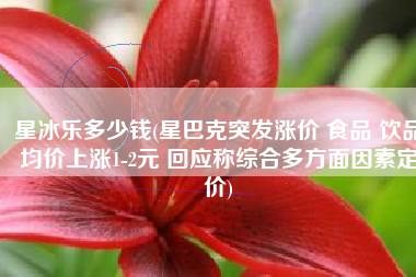 星冰乐多少钱(星巴克突发涨价 食品 饮品均价上涨1-2元 回应称综合多方面因素定价)