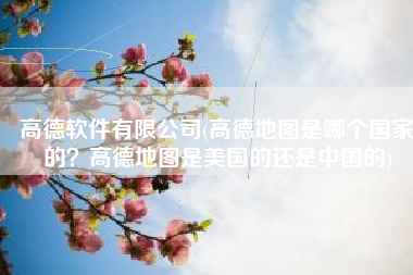 高德软件有限公司(高德地图是哪个国家的？高德地图是美国的还是中国的)