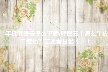 手机健康云怎么下载(健康云上怎么生成二维码？志愿者日记（一）)