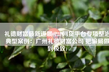 礼德财富最新进展(P2P网贷平台专项整治典型案例：广州礼德财富公司 把骗局做到极致)