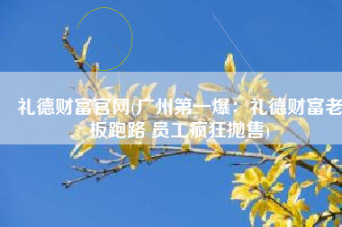 礼德财富官网(广州第一爆：礼德财富老板跑路 员工疯狂抛售)