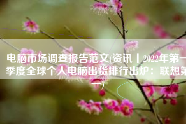 电脑市场调查报告范文(资讯丨2022年第一季度全球个人电脑出货排行出炉：联想第一)