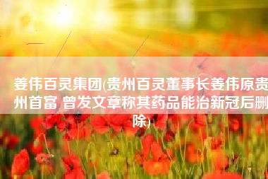 姜伟百灵集团(贵州百灵董事长姜伟原贵州首富 曾发文章称其药品能治新冠后删除)