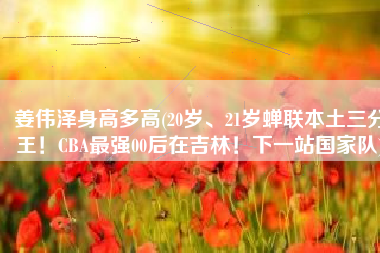 姜伟泽身高多高(20岁、21岁蝉联本土三分王！CBA最强00后在吉林！下一站国家队)