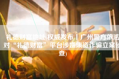 礼德财富地址(权威发布丨广州警方依法对“礼德财富”平台涉嫌集资诈骗立案侦查)