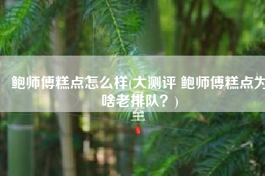 鲍师傅糕点怎么样(大测评 鲍师傅糕点为啥老排队？)
