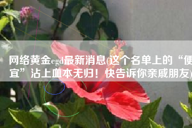 网络黄金egd最新消息(这个名单上的“便宜”沾上血本无归！快告诉你亲戚朋友)